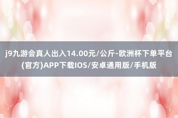 j9九游会真人出入14.00元/公斤-欧洲杯下单平台(官方)APP下载IOS/安卓通用版/手机版