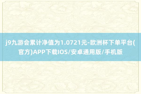 j9九游会累计净值为1.0721元-欧洲杯下单平台(官方)APP下载IOS/安卓通用版/手机版