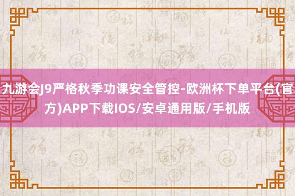 九游会J9严格秋季功课安全管控-欧洲杯下单平台(官方)APP下载IOS/安卓通用版/手机版