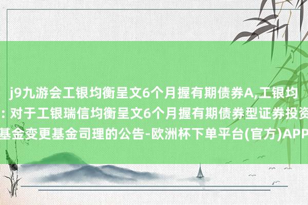 j9九游会工银均衡呈文6个月握有期债券A,工银均衡呈文6个月握有期债券C: 对于工银瑞信均衡呈文6个月握有期债券型证券投资基金变更基金司理的公告-欧洲杯下单平台(官方)APP下载IOS/安卓通用版/手机版