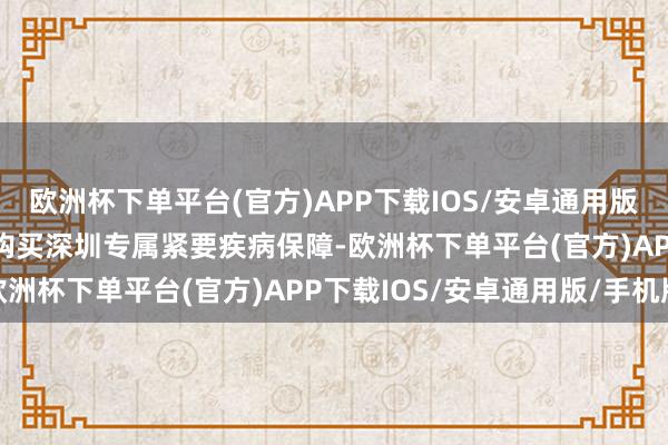 欧洲杯下单平台(官方)APP下载IOS/安卓通用版/手机版　　参保东说念主购买深圳专属紧要疾病保障-欧洲杯下单平台(官方)APP下载IOS/安卓通用版/手机版