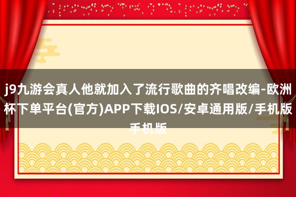 j9九游会真人他就加入了流行歌曲的齐唱改编-欧洲杯下单平台(官方)APP下载IOS/安卓通用版/手机版
