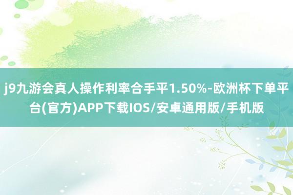 j9九游会真人操作利率合手平1.50%-欧洲杯下单平台(官方)APP下载IOS/安卓通用版/手机版