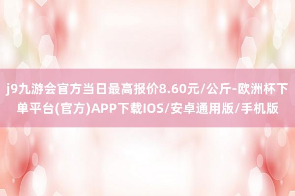 j9九游会官方当日最高报价8.60元/公斤-欧洲杯下单平台(官方)APP下载IOS/安卓通用版/手机版