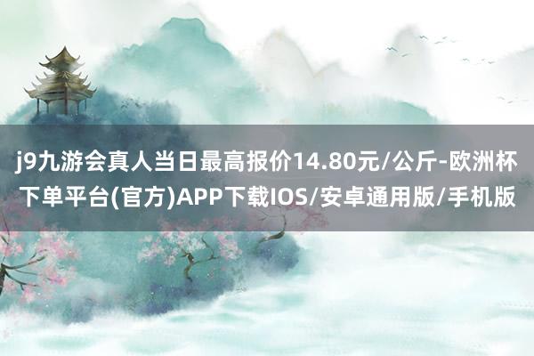 j9九游会真人当日最高报价14.80元/公斤-欧洲杯下单平台(官方)APP下载IOS/安卓通用版/手机版