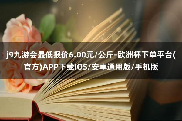 j9九游会最低报价6.00元/公斤-欧洲杯下单平台(官方)APP下载IOS/安卓通用版/手机版
