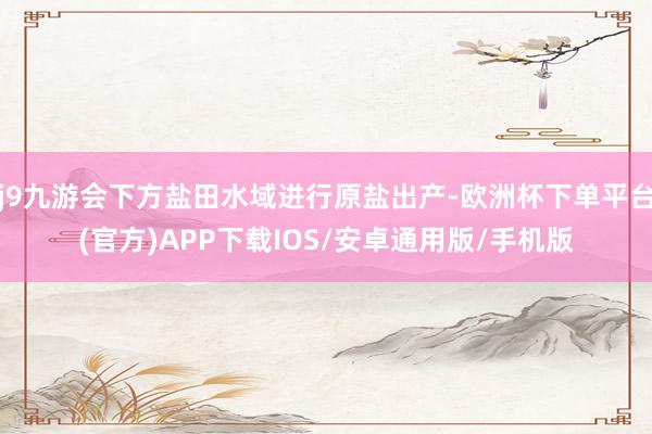 j9九游会下方盐田水域进行原盐出产-欧洲杯下单平台(官方)APP下载IOS/安卓通用版/手机版