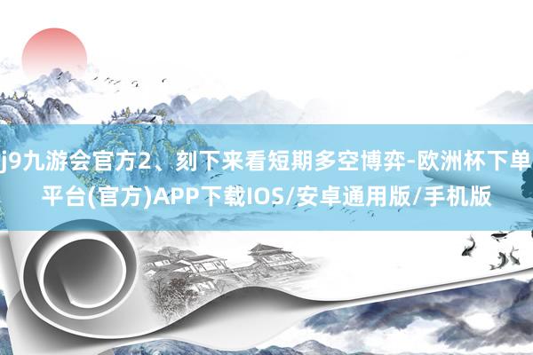 j9九游会官方2、刻下来看短期多空博弈-欧洲杯下单平台(官方)APP下载IOS/安卓通用版/手机版