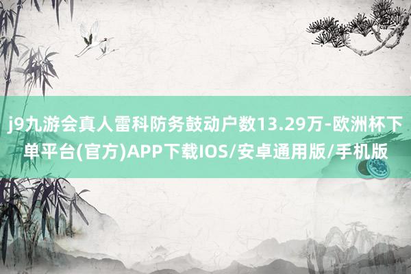 j9九游会真人雷科防务鼓动户数13.29万-欧洲杯下单平台(官方)APP下载IOS/安卓通用版/手机版