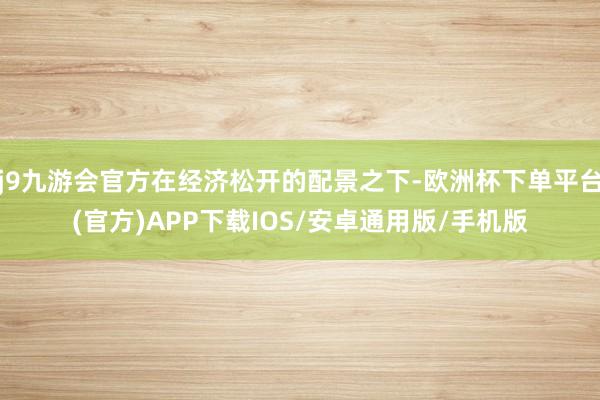 j9九游会官方在经济松开的配景之下-欧洲杯下单平台(官方)APP下载IOS/安卓通用版/手机版