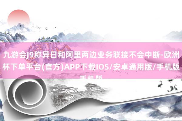 九游会J9称异日和阿里两边业务联接不会中断-欧洲杯下单平台(官方)APP下载IOS/安卓通用版/手机版
