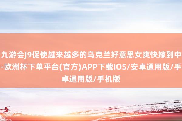 九游会J9促使越来越多的乌克兰好意思女爽快嫁到中国来-欧洲杯下单平台(官方)APP下载IOS/安卓通用版/手机版