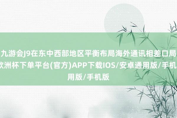 九游会J9在东中西部地区平衡布局海外通讯相差口局-欧洲杯下单平台(官方)APP下载IOS/安卓通用版/手机版