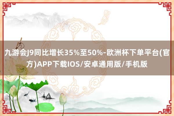 九游会J9同比增长35%至50%-欧洲杯下单平台(官方)APP下载IOS/安卓通用版/手机版