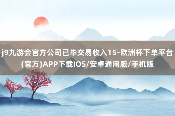 j9九游会官方公司已毕交易收入15-欧洲杯下单平台(官方)APP下载IOS/安卓通用版/手机版