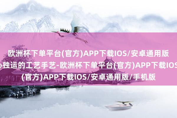 欧洲杯下单平台(官方)APP下载IOS/安卓通用版/手机版更蕴含着匠心独运的工艺手艺-欧洲杯下单平台(官方)APP下载IOS/安卓通用版/手机版