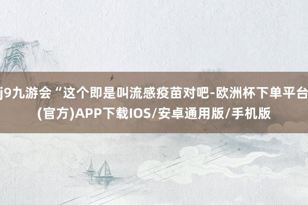 j9九游会“这个即是叫流感疫苗对吧-欧洲杯下单平台(官方)APP下载IOS/安卓通用版/手机版