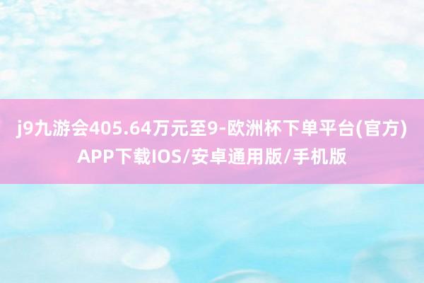 j9九游会405.64万元至9-欧洲杯下单平台(官方)APP下载IOS/安卓通用版/手机版