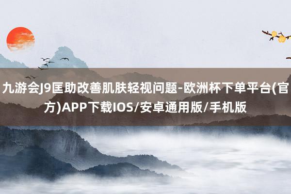 九游会J9匡助改善肌肤轻视问题-欧洲杯下单平台(官方)APP下载IOS/安卓通用版/手机版