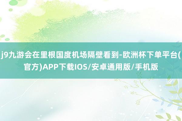 j9九游会在里根国度机场隔壁看到-欧洲杯下单平台(官方)APP下载IOS/安卓通用版/手机版