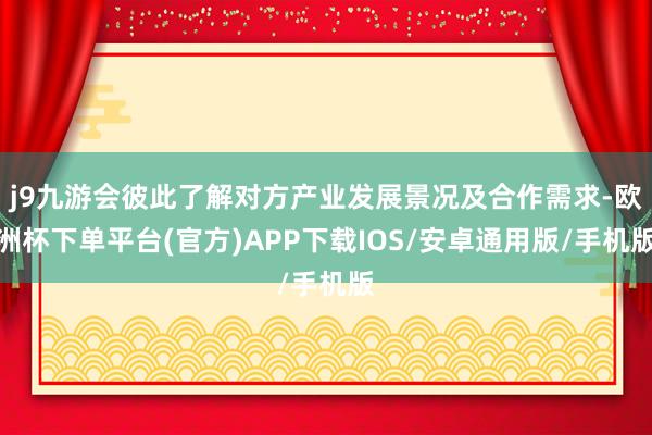 j9九游会彼此了解对方产业发展景况及合作需求-欧洲杯下单平台(官方)APP下载IOS/安卓通用版/手机版