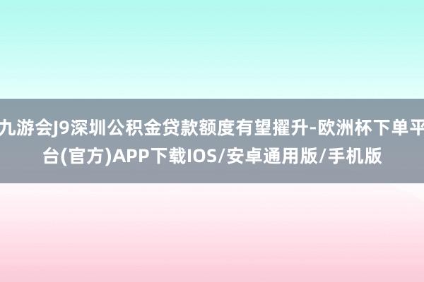 九游会J9深圳公积金贷款额度有望擢升-欧洲杯下单平台(官方)APP下载IOS/安卓通用版/手机版