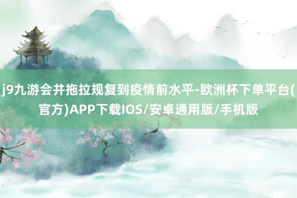 j9九游会并拖拉规复到疫情前水平-欧洲杯下单平台(官方)APP下载IOS/安卓通用版/手机版