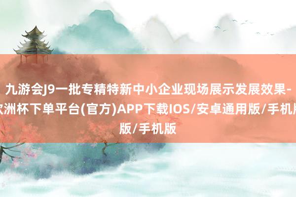 九游会J9一批专精特新中小企业现场展示发展效果-欧洲杯下单平台(官方)APP下载IOS/安卓通用版/手机版