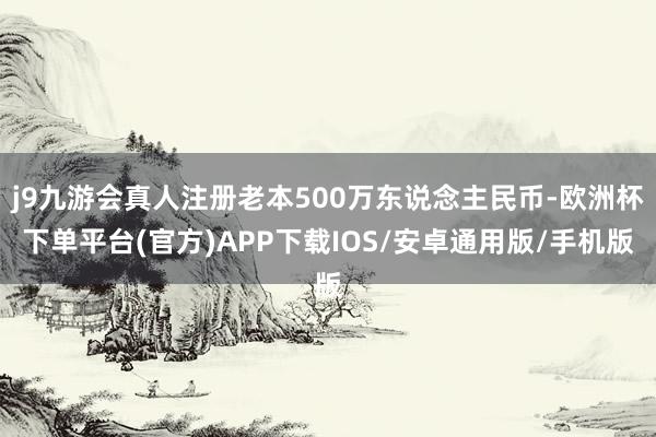 j9九游会真人注册老本500万东说念主民币-欧洲杯下单平台(官方)APP下载IOS/安卓通用版/手机版