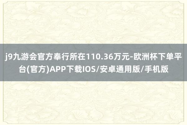 j9九游会官方奉行所在110.36万元-欧洲杯下单平台(官方)APP下载IOS/安卓通用版/手机版
