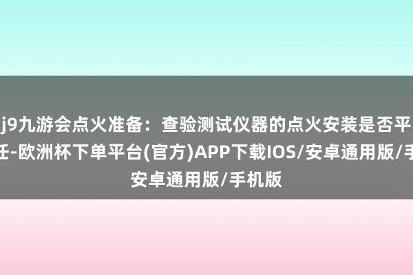 j9九游会点火准备：查验测试仪器的点火安装是否平常责任-欧洲杯下单平台(官方)APP下载IOS/安卓通用版/手机版
