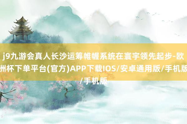 j9九游会真人长沙运筹帷幄系统在寰宇领先起步-欧洲杯下单平台(官方)APP下载IOS/安卓通用版/手机版