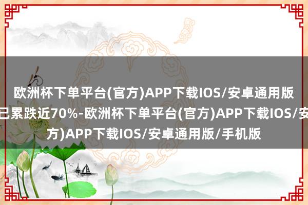 欧洲杯下单平台(官方)APP下载IOS/安卓通用版/手机版本年迄今已累跌近70%-欧洲杯下单平台(官方)APP下载IOS/安卓通用版/手机版