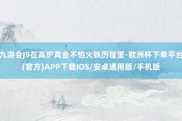 九游会J9在高炉真金不怕火铁历程里-欧洲杯下单平台(官方)APP下载IOS/安卓通用版/手机版