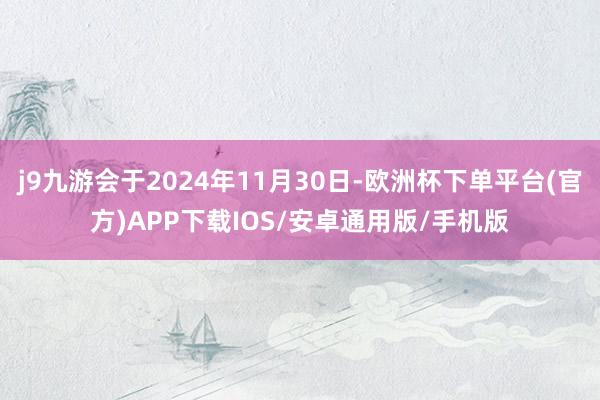 j9九游会于2024年11月30日-欧洲杯下单平台(官方)APP下载IOS/安卓通用版/手机版
