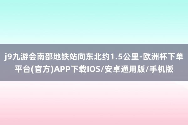 j9九游会南邵地铁站向东北约1.5公里-欧洲杯下单平台(官方)APP下载IOS/安卓通用版/手机版