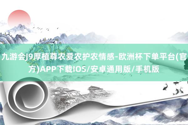 九游会J9厚植尊农爱农护农情感-欧洲杯下单平台(官方)APP下载IOS/安卓通用版/手机版