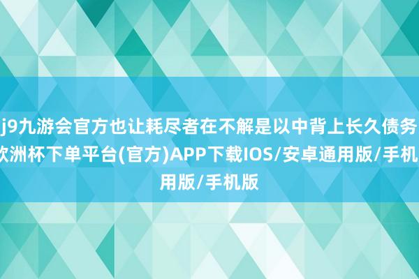 j9九游会官方也让耗尽者在不解是以中背上长久债务-欧洲杯下单平台(官方)APP下载IOS/安卓通用版/手机版