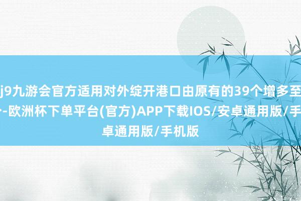 j9九游会官方适用对外绽开港口由原有的39个增多至60个-欧洲杯下单平台(官方)APP下载IOS/安卓通用版/手机版