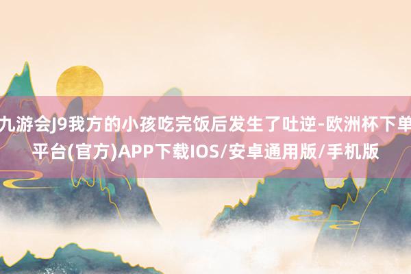九游会J9我方的小孩吃完饭后发生了吐逆-欧洲杯下单平台(官方)APP下载IOS/安卓通用版/手机版