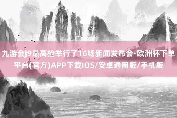 九游会J9最高检举行了16场新闻发布会-欧洲杯下单平台(官方)APP下载IOS/安卓通用版/手机版
