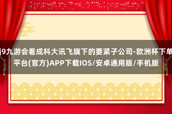 j9九游会看成科大讯飞旗下的要紧子公司-欧洲杯下单平台(官方)APP下载IOS/安卓通用版/手机版