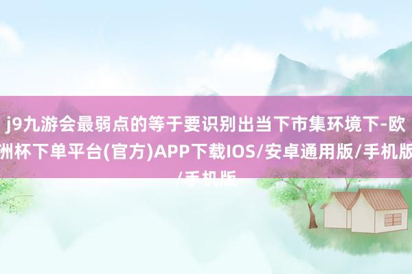 j9九游会最弱点的等于要识别出当下市集环境下-欧洲杯下单平台(官方)APP下载IOS/安卓通用版/手机版