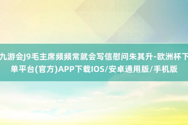 九游会J9毛主席频频常就会写信慰问朱其升-欧洲杯下单平台(官方)APP下载IOS/安卓通用版/手机版