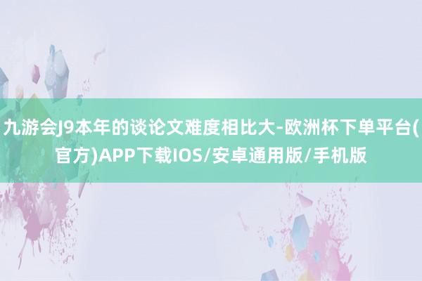 九游会J9本年的谈论文难度相比大-欧洲杯下单平台(官方)APP下载IOS/安卓通用版/手机版