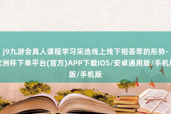 j9九游会真人课程学习采选线上线下相荟萃的形势-欧洲杯下单平台(官方)APP下载IOS/安卓通用版/手机版