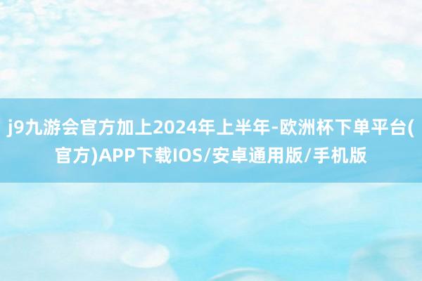 j9九游会官方加上2024年上半年-欧洲杯下单平台(官方)APP下载IOS/安卓通用版/手机版