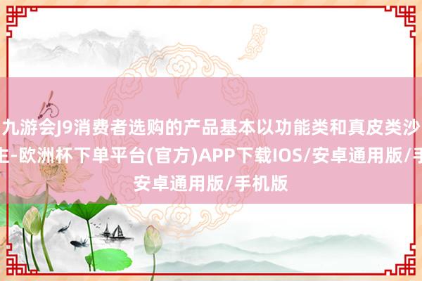 九游会J9消费者选购的产品基本以功能类和真皮类沙发为主-欧洲杯下单平台(官方)APP下载IOS/安卓通用版/手机版