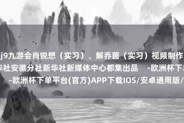 j9九游会肖锐想（实习）、解乔茵（实习）视频制作：叶柏海、俞家瑞新华社安徽分社新华社新媒体中心都集出品    -欧洲杯下单平台(官方)APP下载IOS/安卓通用版/手机版