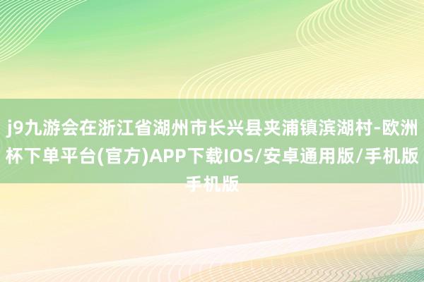 j9九游会在浙江省湖州市长兴县夹浦镇滨湖村-欧洲杯下单平台(官方)APP下载IOS/安卓通用版/手机版